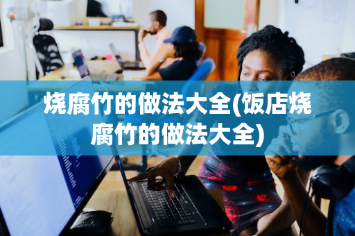 烧腐竹的做法大全(饭店烧腐竹的做法大全)