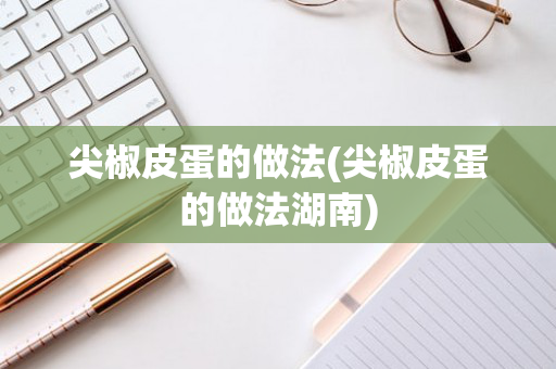 尖椒皮蛋的做法(尖椒皮蛋的做法湖南)
