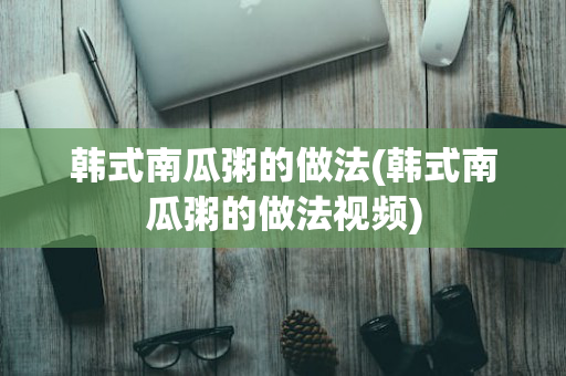 韩式南瓜粥的做法(韩式南瓜粥的做法视频)