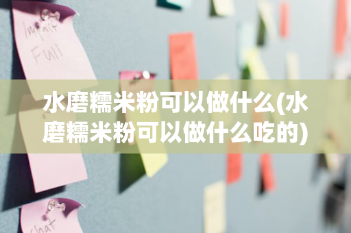 水磨糯米粉可以做什么(水磨糯米粉可以做什么吃的)