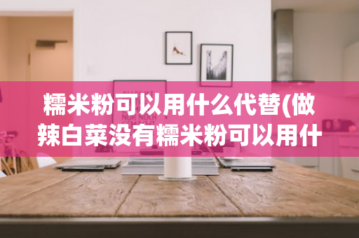 糯米粉可以用什么代替(做辣白菜没有糯米粉可以用什么代替)