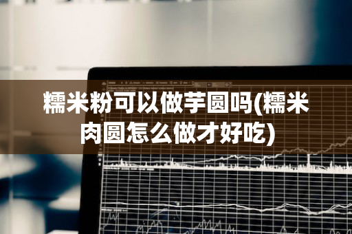 糯米粉可以做芋圆吗(糯米肉圆怎么做才好吃)