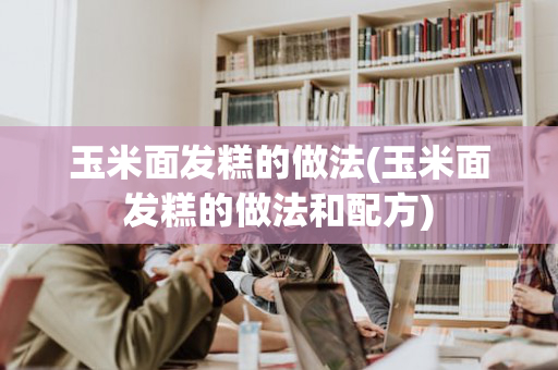 玉米面发糕的做法(玉米面发糕的做法和配方)