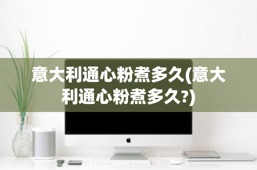 意大利通心粉煮多久(意大利通心粉煮多久?)