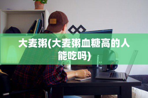 大麦粥(大麦粥血糖高的人能吃吗)
