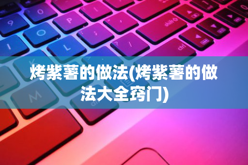 烤紫薯的做法(烤紫薯的做法大全窍门)