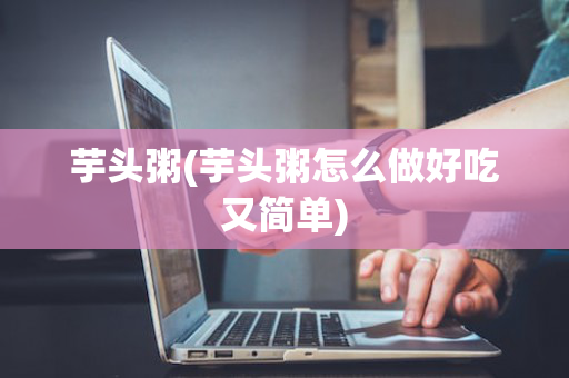 芋头粥(芋头粥怎么做好吃又简单)