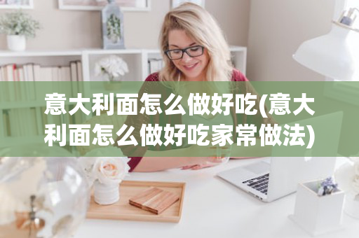 意大利面怎么做好吃(意大利面怎么做好吃家常做法)