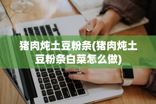 猪肉炖土豆粉条(猪肉炖土豆粉条白菜怎么做)