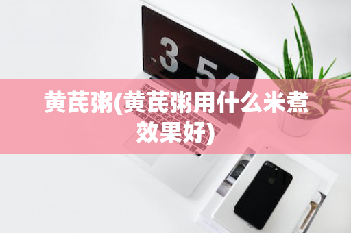 黄芪粥(黄芪粥用什么米煮效果好)