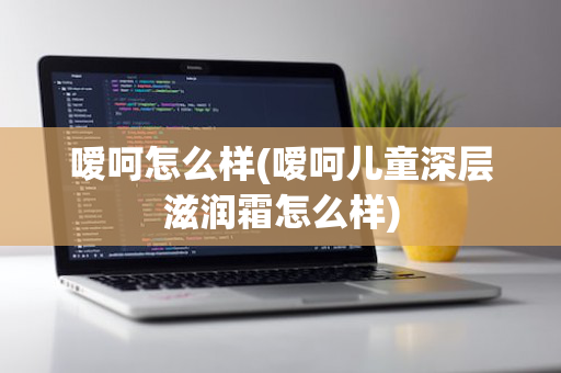 嗳呵怎么样(嗳呵儿童深层滋润霜怎么样)