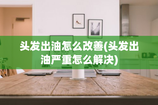 头发出油怎么改善(头发出油严重怎么解决)