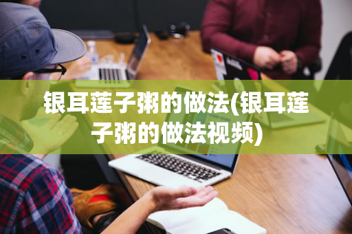 银耳莲子粥的做法(银耳莲子粥的做法视频)
