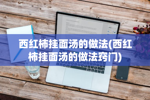 西红柿挂面汤的做法(西红柿挂面汤的做法窍门)