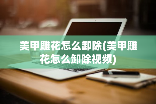 美甲雕花怎么卸除(美甲雕花怎么卸除视频)