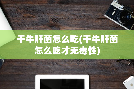 干牛肝菌怎么吃(干牛肝菌怎么吃才无毒性)