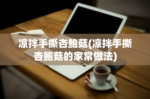 凉拌手撕杏鲍菇(凉拌手撕杏鲍菇的家常做法)
