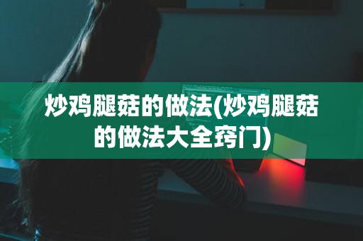 炒鸡腿菇的做法(炒鸡腿菇的做法大全窍门)