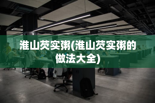 淮山芡实粥(淮山芡实粥的做法大全)