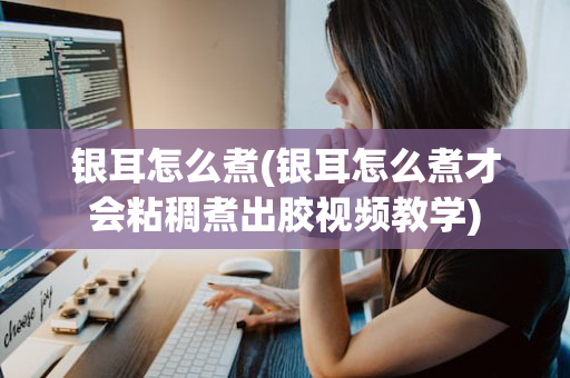 银耳怎么煮(银耳怎么煮才会粘稠煮出胶视频教学)