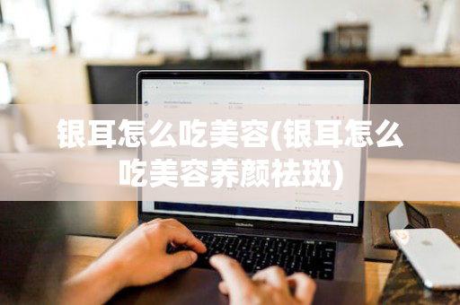 银耳怎么吃美容(银耳怎么吃美容养颜祛斑)