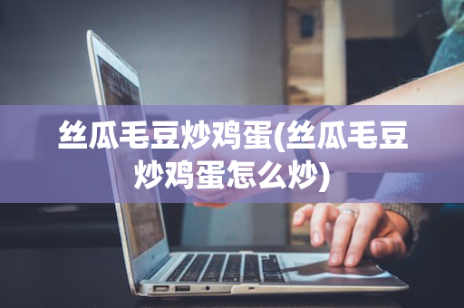 丝瓜毛豆炒鸡蛋(丝瓜毛豆炒鸡蛋怎么炒)