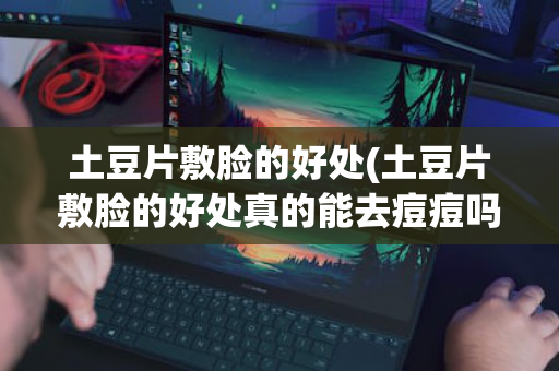 土豆片敷脸的好处(土豆片敷脸的好处真的能去痘痘吗)
