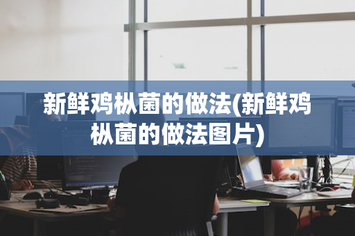 新鲜鸡枞菌的做法(新鲜鸡枞菌的做法图片)