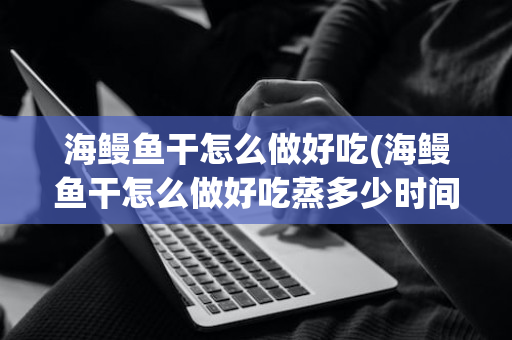 海鳗鱼干怎么做好吃(海鳗鱼干怎么做好吃蒸多少时间)