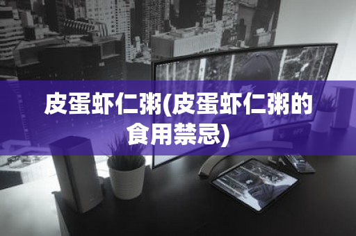 皮蛋虾仁粥(皮蛋虾仁粥的食用禁忌)