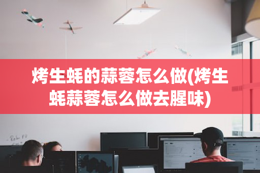 烤生蚝的蒜蓉怎么做(烤生蚝蒜蓉怎么做去腥味)