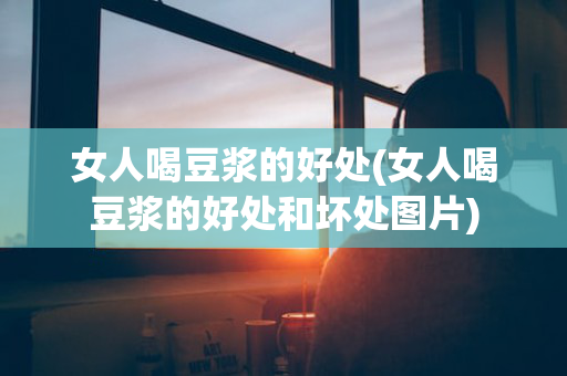 女人喝豆浆的好处(女人喝豆浆的好处和坏处图片)