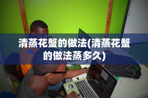 清蒸花蟹的做法(清蒸花蟹的做法蒸多久)