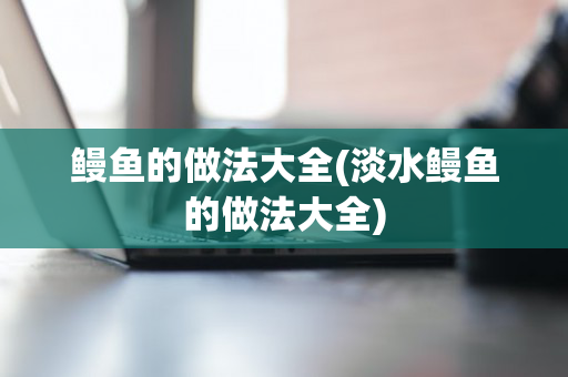 鳗鱼的做法大全(淡水鳗鱼的做法大全)