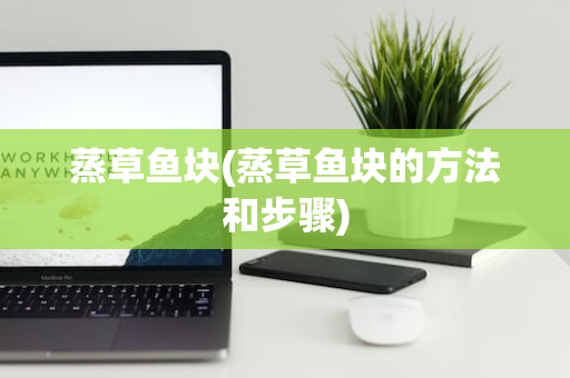 蒸草鱼块(蒸草鱼块的方法和步骤)