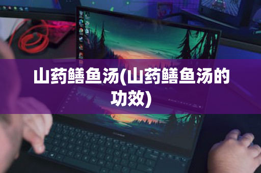 山药鳝鱼汤(山药鳝鱼汤的功效)
