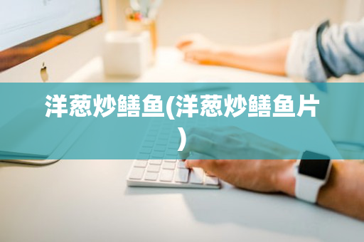 洋葱炒鳝鱼(洋葱炒鳝鱼片)