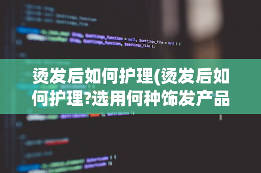 烫发后如何护理(烫发后如何护理?选用何种饰发产品?)