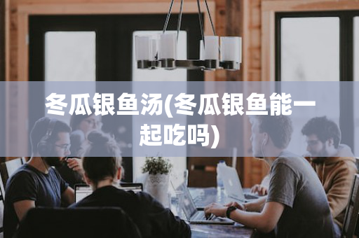 冬瓜银鱼汤(冬瓜银鱼能一起吃吗)