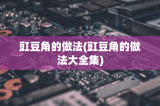 豇豆角的做法(豇豆角的做法大全集)