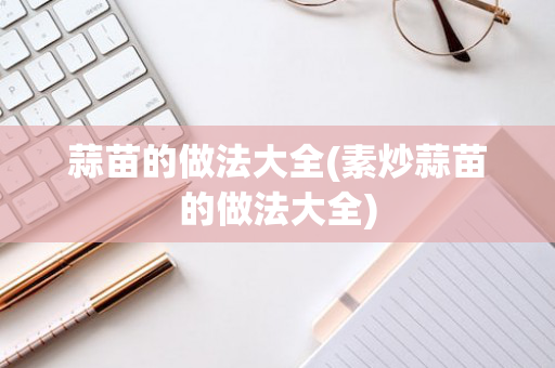 蒜苗的做法大全(素炒蒜苗的做法大全)