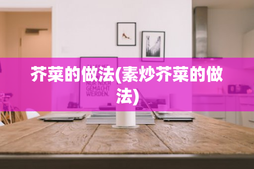 芥菜的做法(素炒芥菜的做法)