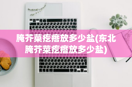 腌芥菜疙瘩放多少盐(东北腌芥菜疙瘩放多少盐)