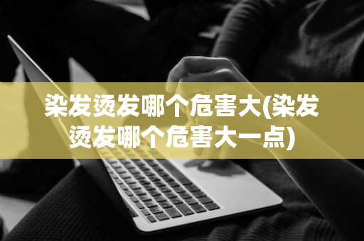 染发烫发哪个危害大(染发烫发哪个危害大一点)