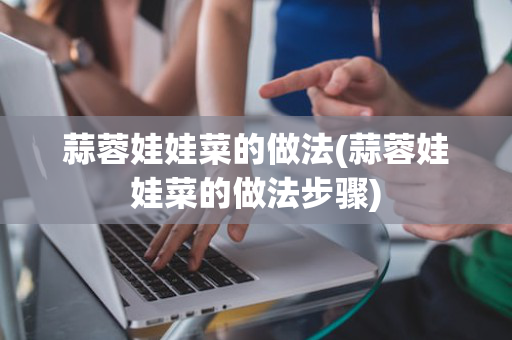 蒜蓉娃娃菜的做法(蒜蓉娃娃菜的做法步骤)