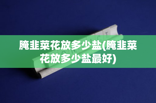 腌韭菜花放多少盐(腌韭菜花放多少盐最好)