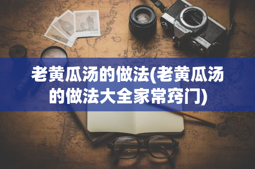 老黄瓜汤的做法(老黄瓜汤的做法大全家常窍门)