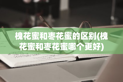 槐花蜜和枣花蜜的区别(槐花蜜和枣花蜜哪个更好)