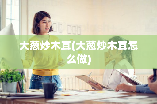 大葱炒木耳(大葱炒木耳怎么做)