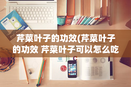 芹菜叶子的功效(芹菜叶子的功效 芹菜叶子可以怎么吃)